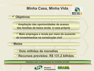 MINISTÉRIO DO PLANEJAMENTO
             Minha Casa, Minha Vida

 Objetivos

      Ampliação das oportunidades de acesso
     das famílias de baixa renda à casa própria

      Mais empregos e renda por meio do aumento
     de investimentos na construção civil

   Metas

      Dois milhões de moradias
      Recursos previstos: R$ 131,2 bilhões


            Destaque para a participação da iniciativa privada

                            Ministério
                                    Ministério
                      do Planejamento
                                   do Planejamento
                                        Governo Federal
 