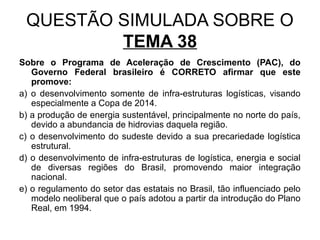 QUESTÃO SIMULADA SOBRE O
         TEMA 38
Sobre o Programa de Aceleração de Crescimento (PAC), do
   Governo Federal brasileiro é CORRETO afirmar que este
   promove:
a) o desenvolvimento somente de infra-estruturas logísticas, visando
   especialmente a Copa de 2014.
b) a produção de energia sustentável, principalmente no norte do país,
   devido a abundancia de hidrovias daquela região.
c) o desenvolvimento do sudeste devido a sua precariedade logística
   estrutural.
d) o desenvolvimento de infra-estruturas de logística, energia e social
   de diversas regiões do Brasil, promovendo maior integração
   nacional.
e) o regulamento do setor das estatais no Brasil, tão influenciado pelo
   modelo neoliberal que o país adotou a partir da introdução do Plano
   Real, em 1994.
 