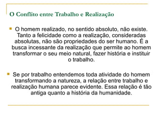 O Conflito entre Trabalho e Realização

    O homem realizado, no sentido absoluto, não existe.
      Tanto a felicidade como a realização, consideradas
     absolutas, não são propriedades do ser humano. É a
    busca incessante da realização que permite ao homem
    transformar o seu meio natural, fazer história e instituir
                           o trabalho.

    Se por trabalho entendemos toda atividade do homem
      transformando a natureza, a relação entre trabalho e
    realização humana parece evidente. Essa relação é tão
             antiga quanto a história da humanidade.
 