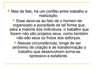     Mas de fato, há um conflito entre trabalho e
                     realização.
       Esse deve-se ao fato de o homem ter
      organizado a sociedade de tal forma que,
    para a maioria dos indivíduos, o trabalho que
    fazem não são projetos seus, como também
        não são seus os frutos dos esforços.
        Nessas circunstâncias, longe de ser
     sinônimo de criação e de transformação o
         trabalho que desenvolvem torna-se
                opressivo e estafante.
 