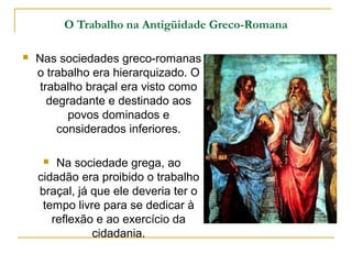 O Trabalho na Antigüidade Greco-Romana

   Nas sociedades greco-romanas
    o trabalho era hierarquizado. O
     trabalho braçal era visto como
       degradante e destinado aos
           povos dominados e
         considerados inferiores.

       Na sociedade grega, ao
    cidadão era proibido o trabalho
    braçal, já que ele deveria ter o
     tempo livre para se dedicar à
       reflexão e ao exercício da
               cidadania.
 