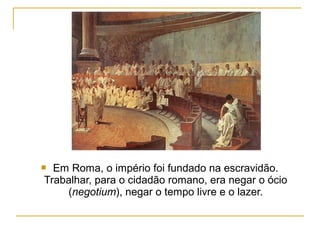  Em Roma, o império foi fundado na escravidão.
Trabalhar, para o cidadão romano, era negar o ócio
    (negotium), negar o tempo livre e o lazer.
 