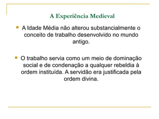 A Experiência Medieval
   A Idade Média não alterou substancialmente o
     conceito de trabalho desenvolvido no mundo
                        antigo.

   O trabalho servia como um meio de dominação
     social e de condenação a qualquer rebeldia à
    ordem instituída. A servidão era justificada pela
                     ordem divina.
 