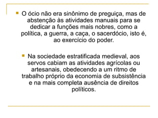    O ócio não era sinônimo de preguiça, mas de
      abstenção às atividades manuais para se
       dedicar a funções mais nobres, como a
    política, a guerra, a caça, o sacerdócio, isto é,
                 ao exercício do poder.

      Na sociedade estratificada medieval, aos
       servos cabiam as atividades agrícolas ou
        artesanais, obedecendo a um ritmo de
    trabalho próprio da economia de subsistência
       e na mais completa ausência de direitos
                       políticos.
 