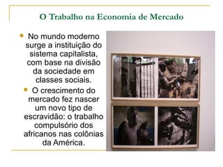 O Trabalho na Economia de Mercado

    No mundo moderno
    surge a instituição do
      sistema capitalista,
     com base na divisão
       da sociedade em
        classes sociais.
     O crescimento do
     mercado fez nascer
        um novo tipo de
    escravidão: o trabalho
        compulsório dos
    africanos nas colônias
          da América.
 