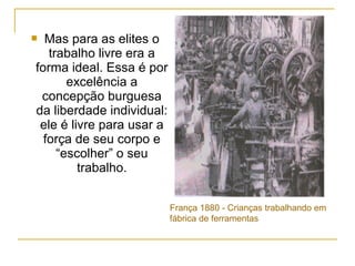  Mas para as elites o
   trabalho livre era a
forma ideal. Essa é por
       excelência a
 concepção burguesa
da liberdade individual:
 ele é livre para usar a
  força de seu corpo e
     “escolher” o seu
         trabalho.


                           França 1880 - Crianças trabalhando em
                           fábrica de ferramentas
 