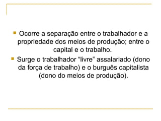    Ocorre a separação entre o trabalhador e a
    propriedade dos meios de produção; entre o
                capital e o trabalho.
   Surge o trabalhador “livre” assalariado (dono
    da força de trabalho) e o burguês capitalista
           (dono do meios de produção).
 