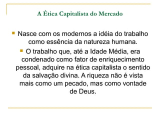 A Ética Capitalista do Mercado

    Nasce com os modernos a idéia do trabalho
        como essência da natureza humana.
      O trabalho que, até a Idade Média, era

      condenado como fator de enriquecimento
    pessoal, adquire na ética capitalista o sentido
      da salvação divina. A riqueza não é vista
     mais como um pecado, mas como vontade
                      de Deus.
 
