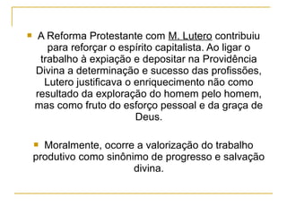     A Reforma Protestante com M. Lutero contribuiu
       para reforçar o espírito capitalista. Ao ligar o
     trabalho à expiação e depositar na Providência
    Divina a determinação e sucesso das profissões,
      Lutero justificava o enriquecimento não como
    resultado da exploração do homem pelo homem,
    mas como fruto do esforço pessoal e da graça de
                           Deus.

     Moralmente, ocorre a valorização do trabalho
    produtivo como sinônimo de progresso e salvação
                         divina.
 