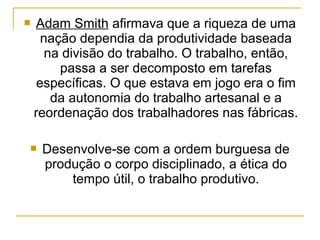    Adam Smith afirmava que a riqueza de uma
      nação dependia da produtividade baseada
       na divisão do trabalho. O trabalho, então,
         passa a ser decomposto em tarefas
     específicas. O que estava em jogo era o fim
        da autonomia do trabalho artesanal e a
    reordenação dos trabalhadores nas fábricas.

    Desenvolve-se com a ordem burguesa de
     produção o corpo disciplinado, a ética do
         tempo útil, o trabalho produtivo.
 
