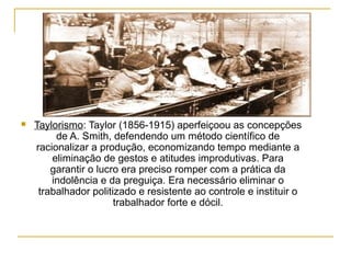    Taylorismo: Taylor (1856-1915) aperfeiçoou as concepções
         de A. Smith, defendendo um método científico de
    racionalizar a produção, economizando tempo mediante a
        eliminação de gestos e atitudes improdutivas. Para
        garantir o lucro era preciso romper com a prática da
        indolência e da preguiça. Era necessário eliminar o
     trabalhador politizado e resistente ao controle e instituir o
                       trabalhador forte e dócil.
 