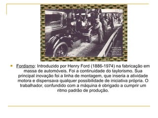    Fordismo: Introduzido por Henry Ford (1886-1974) na fabricação em
        massa de automóveis. Foi a continuidade do taylorismo. Sua
     principal inovação foi a linha de montagem, que inseria a atividade
     motora e dispensava qualquer possibilidade de iniciativa própria. O
      trabalhador, confundido com a máquina é obrigado a cumprir um
                          ritmo padrão de produção.
 