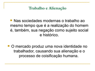 Trabalho e Alienação

     Nas sociedades modernas o trabalho ao
    mesmo tempo que é a realização do homem
    é, também, sua negação como sujeito social
                    e histórico.

   O mercado produz uma nova identidade no
     trabalhador, causando sua alienação e o
        processo de coisificação humana.
 