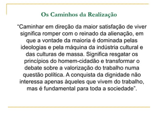 Os Caminhos da Realização
“Caminhar em direção da maior satisfação de viver
  significa romper com o reinado da alienação, em
     que a vontade da maioria é dominada pelas
  ideologias e pela máquina da indústria cultural e
     das culturas de massa. Significa resgatar os
    princípios do homem-cidadão e transformar o
    debate sobre a valorização do trabalho numa
   questão política. A conquista da dignidade não
 interessa apenas àqueles que vivem do trabalho,
     mas é fundamental para toda a sociedade”.
 