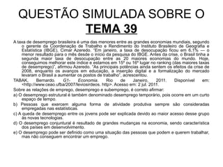 QUESTÃO SIMULADA SOBRE O
          TEMA 39
A taxa de desemprego brasileira é uma das menores entre as grandes economias mundiais, segundo
     o gerente da Coordenação de Trabalho e Rendimento do Instituto Brasileiro de Geografia e
     Estatística (IBGE), Cimar Azeredo. “Em janeiro, a taxa de desocupação ficou em 6,1% — o
     menor resultado para o mês desde o início da pesquisa do IBGE. Antes da crise, o Brasil tinha a
     segunda maior taxa de desocupação entre as 20 maiores economias do mundo. Hoje,
     conseguimos melhorar este índice e estamos em 15º ou 16º lugar no ranking (das maiores taxas
     de desemprego)”, afirmou Azeredo. “As principais potências ainda sentem os efeitos da crise de
     2008, enquanto os avanços em educação, a inserção digital e a formalização do mercado
     levaram o Brasil a aumentar os postos de trabalho”, acrescentou.
TABAK,       Bernardo.    G1-    Economia.      Rio     de    Janeiro,    2011.  Disponível      em:
     <http://www.ceao.ufba/2007/leviosirdeos. http>. Acesso em: 2 jul. 2011.
Sobre as relações de emprego, desemprego e subemprego, é correto afirmar:
a) O desemprego estrutural é também denominado desemprego temporário, pois ocorre em um curto
     espaço de tempo.
b) Pessoas que exercem alguma forma de atividade produtiva sempre são consideradas
     empregadas nas estatísticas.
c) A queda de desemprego entre os jovens pode ser explicada devido ao maior acesso desse grupo
     às novas tecnologias.
d) O desemprego conjuntural é resultado de grandes mudanças na economia, sendo característica
     dos países em desenvolvimento.
e) O desemprego pode ser definido como uma situação das pessoas que podem e querem trabalhar,
     mas não conseguem encontrar um emprego.
 