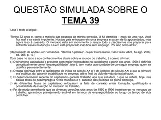 QUESTÃO SIMULADA SOBRE O
          TEMA 39
Leia o texto a seguir:

“Tenho 32 anos e, como a maioria das pessoas da minha geração, já fui demitido – mais de uma vez. Você
    fica mal e se sente impotente. Nossos pais entravam em uma empresa e saíam de lá aposentados, mas
    agora isso é passado. O mercado está em movimento o tempo todo e precisamos nos preparar para
    enfrentar essas mudanças. Quem está preparado não fica sem emprego. Por isso corro atrás”.

(Depoimento de André Luiz Fernandes. “Demita o patrão”. Super Interessante. São Paulo: Abril, 14 ago. 2009,
    ed. 268, p. 17.)
Com base no texto e nos conhecimentos atuais sobre o mundo do trabalho, é correto afirmar:
a) O fenômeno assinalado e presente com maior intensidade no capitalismo a partir dos anos 1990 é definido
    conceitualmente como “empregabilidade”, isto é, tem maior oportunidade de conseguir emprego quem se
    qualifica permanentemente.
b) O traço distintivo entre o capitalismo do início do século XX e o do começo do século XXI é que o primeiro
    era estático, daí garantir estabilidade no emprego até o final do ciclo de vida do trabalhador.
c) O desenvolvimento recente do capitalismo garante trabalho aos que estudam, o que se reflete, hoje, nas
    baixas taxas de desemprego a níveis mundiais e o sucesso das políticas de pleno emprego.
d) As diferentes fases do capitalismo reforçaram a falta de conexão entre formação, qualificação e
    possibilidade de inserção no mercado de trabalho.
e) Foi de modo semelhante que as diversas gerações dos anos de 1950 e 1990 inseriram-se no mercado de
    trabalho, garantindo planejamento estável em termos de empregabilidade ao longo do tempo de vida
    produtiva.
 
