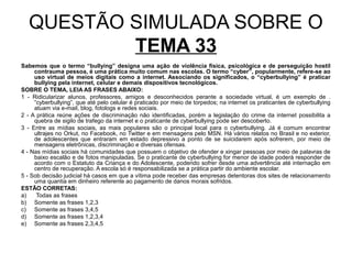 QUESTÃO SIMULADA SOBRE O
           TEMA 33
Sabemos que o termo “bullying” designa uma ação de violência física, psicológica e de perseguição hostil
     contrauma pessoa, é uma prática muito comum nas escolas. O termo “cyber”, popularmente, refere-se ao
     uso virtual de meios digitais como a internet. Associando os significados, o “cyberbullying” é praticar
     bullying pela internet, celular e demais dispositivos tecnológicos.
SOBRE O TEMA, LEIA AS FRASES ABAIXO:
1 - Ridicularizar alunos, professores, amigos e desconhecidos perante a sociedade virtual, é um exemplo de .
     “cyberbullying”, que até pelo celular é praticado por meio de torpedos; na internet os praticantes de cyberbullying
     atuam via e-mail, blog, fotologs e redes sociais.
2 - A prática reúne ações de discriminação não identificadas, porém a legislação do crime da internet possibilita a
     quebra de sigilo de trafego da internet e o praticante de cyberbullying pode ser descoberto.
3 - Entre as mídias sociais, as mais populares são o principal local para o cyberbullying. Já é comum encontrar
     ultrajes no Orkut, no Facebook, no Twitter e em mensagens pelo MSN. Há vários relatos no Brasil e no exterior,
     de adolescentes que entraram em estado depressivo a ponto de se suicidarem após sofrerem, por meio de
     mensagens eletrônicas, discriminação e diversas ofensas.
4 - Nas mídias sociais há comunidades que possuem o objetivo de ofender e xingar pessoas por meio de palavras de
     baixo escalão e de fotos manipuladas. Se o praticante de cyberbullying for menor de idade poderá responder de
     acordo com o Estatuto da Criança e do Adolescente, podendo sofrer desde uma advertência até internação em
     centro de recuperação. A escola só é responsabilizada se a prática partir do ambiente escolar.
5 - Sob decisão judicial há casos em que a vítima pode receber das empresas detentoras dos sites de relacionamento
     uma quantia em dinheiro referente ao pagamento de danos morais sofridos.
ESTÃO CORRETAS:
a)    Todas as frases
b) Somente as frases 1,2,3
c) Somente as frases 3,4,5
d) Somente as frases 1,2,3,4
e) Somente as frases 2,3,4,5
 