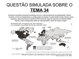 QUESTÃO SIMULADA SOBRE O
        TEMA 34
A terceira revolução industrial consolidou-se com o aprofundamento da globalização. Nesse
contexto, tornou-se hegemônica a configuração do espaço mundial determinada, dentre outros
    aspectos, pelo meio técnico-científico-informacional, segundo assinala o professor Milton
           Santos. Essa configuração pode ser representada a partir do mapa a seguir.
 