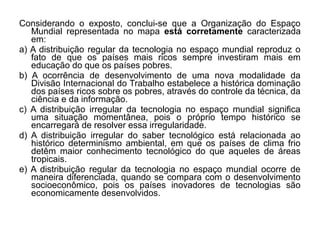 Considerando o exposto, conclui-se que a Organização do Espaço
   Mundial representada no mapa está corretamente caracterizada
   em:
a) A distribuição regular da tecnologia no espaço mundial reproduz o
   fato de que os países mais ricos sempre investiram mais em
   educação do que os países pobres.
b) A ocorrência de desenvolvimento de uma nova modalidade da
   Divisão Internacional do Trabalho estabelece a histórica dominação
   dos países ricos sobre os pobres, através do controle da técnica, da
   ciência e da informação.
c) A distribuição irregular da tecnologia no espaço mundial significa
   uma situação momentânea, pois o próprio tempo histórico se
   encarregará de resolver essa irregularidade.
d) A distribuição irregular do saber tecnológico está relacionada ao
   histórico determinismo ambiental, em que os países de clima frio
   detêm maior conhecimento tecnológico do que aqueles de áreas
   tropicais.
e) A distribuição regular da tecnologia no espaço mundial ocorre de
   maneira diferenciada, quando se compara com o desenvolvimento
   socioeconômico, pois os países inovadores de tecnologias são
   economicamente desenvolvidos.
 