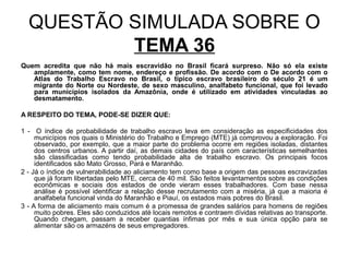 QUESTÃO SIMULADA SOBRE O
          TEMA 36
Quem acredita que não há mais escravidão no Brasil ficará surpreso. Não só ela existe
   amplamente, como tem nome, endereço e profissão. De acordo com o De acordo com o
   Atlas do Trabalho Escravo no Brasil, o típico escravo brasileiro do século 21 é um
   migrante do Norte ou Nordeste, de sexo masculino, analfabeto funcional, que foi levado
   para municípios isolados da Amazônia, onde é utilizado em atividades vinculadas ao
   desmatamento.

A RESPEITO DO TEMA, PODE-SE DIZER QUE:

1 - O índice de probabilidade de trabalho escravo leva em consideração as especificidades dos
     municípios nos quais o Ministério do Trabalho e Emprego (MTE) já comprovou a exploração. Foi
     observado, por exemplo, que a maior parte do problema ocorre em regiões isoladas, distantes
     dos centros urbanos. A partir daí, as demais cidades do país com características semelhantes
     são classificadas como tendo probabilidade alta de trabalho escravo. Os principais focos
     identificados são Mato Grosso, Pará e Maranhão.
2 - Já o índice de vulnerabilidade ao aliciamento tem como base a origem das pessoas escravizadas
     que já foram libertadas pelo MTE, cerca de 40 mil. São feitos levantamentos sobre as condições
     econômicas e sociais dos estados de onde vieram esses trabalhadores. Com base nessa
     análise é possível identificar a relação desse recrutamento com a miséria, já que a maioria é
     analfabeta funcional vinda do Maranhão e Piauí, os estados mais pobres do Brasil.
3 - A forma de aliciamento mais comum é a promessa de grandes salários para homens de regiões
     muito pobres. Eles são conduzidos até locais remotos e contraem dívidas relativas ao transporte.
     Quando chegam, passam a receber quantias ínfimas por mês e sua única opção para se
     alimentar são os armazéns de seus empregadores.
 