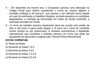 4 - Em dezembro do mesmo ano, o Congresso aprovou uma alteração no
    Código Penal para melhor caracterizar o crime de “reduzir alguém a
    condição análoga à de escravo”, que passou a ser definido como aquele
    em que há submissão a trabalhos forçados, jornada exaustiva ou condições
    degradantes, e restrição de locomoção em razão de dívida contraída, a
    chamada servidão por dívida.
5 - O crime de trabalho escravo atualmente deve ser punido com prisão de
    dois a oito anos. A pena pode chegar a 12 anos se o crime for cometido
    contra criança ou por preconceito. A iniciativa acompanhou a legislação
    internacional, que considera o trabalho escravo um crime que pode ser
    equiparado ao genocídio e julgado pelo Tribunal Penal Internacional.
ESTÃO CORRETAS:
a) Todas as frases
b) Somente as frases 1,2,3
c) Somente as frases 3,4,5
d) Somente as frases 1,2,3,4
e) Somente as frases 2,3,4,5
 