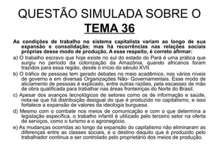 QUESTÃO SIMULADA SOBRE O
          TEMA 36
As condições de trabalho no sistema capitalista variam ao longo de sua
    expansão e consolidação; mas há recorrências nas relações sociais
    próprias desse modo de produção. A esse respeito, é correto afirmar:
a) O trabalho escravo que hoje existe no sul do estado do Pará é uma prática que
    surgiu no período da colonização da Amazônia, quando africanos foram
    trazidos para essa região, desde o início do século XVII.
b) O tráfico de pessoas tem gerado debates no meio acadêmico, nos vários níveis
    de governo e em diversas Organizações Não- Governamentais. Esse modo de
    aliciamento de pessoas é explicado, entre outras razões, pela escassez de mão
    de obra qualificada para trabalhar nas áreas fronteiriças do Norte do Brasil.
c) Apesar dos avanços tecnológicos de setores como os de informação e saúde,
    nota-se que há distribuição desigual do que é produzido no capitalismo, e isso
    fortalece a expansão de valores da ideologia burguesa.
d) Mesmo com o combate nos meios de comunicação e com o que determina a
    legislação específica, o trabalho infantil é utilizado pelo terceiro setor na oferta
    de serviços, como o turismo e o agronegócio.
e) As mudanças ocorridas ao longo da expansão do capitalismo não eliminaram as
    diferenças entre as classes sociais, e o destino daquilo que é produzido pelo
    trabalhador continua a ser controlado pelo proprietário dos meios de produção.
 