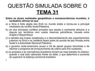 QUESTÃO SIMULADA SOBRE O
         TEMA 31
Sobre as atuais realidades geopolíticas e socioeconômicas mundiais, é
    verdadeiro afirmar-se que
a) a Síria é forte aliada dos EUA no mundo árabe e tornou-se a principal
    mediadora do conflito Israel-Palestina.
b) um dos principais conflitos armados que assola o continente africano é a
    disputa por territórios com vastas reservas petrolíferas, travada entre
    Angola e Moçambique.
c) a retirada das tropas israelenses e o desmantelamento dos assentamentos
    judaicos na Síria e na Jordânia fazem parte do acordo de paz firmado entre
    Israel e a Autoridade Nacional Palestina.
d) o governo norte-americano acusa o Irã de apoiar grupos terroristas e de
    retomar o programa de enriquecimento de urânio para fins nucleares.
e) os produtos e as mercadorias brasileiros tornam-se mais baratos no exterior,
    quando o real está valorizado frente ao dólar, o que determina o aumento
    do superavit na balança comercial brasileira.
•
 