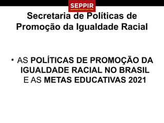 Secretaria de Políticas de
 Promoção da Igualdade Racial


• AS POLÍTICAS DE PROMOÇÃO DA
   IGUALDADE RACIAL NO BRASIL
    E AS METAS EDUCATIVAS 2021
 