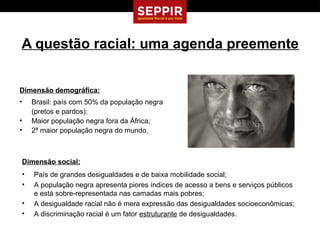 A questão racial: uma agenda preemente


Dimensão demográfica:
•   Brasil: país com 50% da população negra
    (pretos e pardos);
•   Maior população negra fora da África;
•   2ª maior população negra do mundo.



Dimensão social:
•   País de grandes desigualdades e de baixa mobilidade social;
•   A população negra apresenta piores índices de acesso a bens e serviços públicos
    e está sobre-representada nas camadas mais pobres;
•   A desigualdade racial não é mera expressão das desigualdades socioeconômicas;
•   A discriminação racial é um fator estruturante de desigualdades.
 