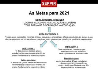 As Metas para 2021
                              META GENERAL SEGUNDA
                     LOGRAR IGUALDADE NA EDUCAÇÃO E SUPERAR
                     TODA FORMA DE DISCRINAÇÃO NA EDUCAÇÃO.



                                        META ESPECÍFICA 3.
Prestar apoio especial às minorias étnicas, populações originárias e afrodescendentes, às alunas e aos
alunos que vivem em zonas urbanas marginais e em zonas rurais, para lograr igualdade na educação.


                                                                      INDICADOR 4.
                   INDICADOR 3.                              % de estudantes desses grupos
            % das crianças desses grupos                        realizando estudos no ensino
        escolarizadas na educação infantil, no               técnico-profissional e universitário.
        ensino fundamental e no ensino médio.
                                                                    Índice desejado:
                 Índice desejado:
                                                           aumento anual de 2% de estudantes
      % ao menos igual à média dos estudantes                  desses grupos ingressando no
       escolarizados na educação infantil, no                ensino técnico-profissional e de 1%
       ensino fundamental e no ensino médio.                    ingressando na universidade.
 