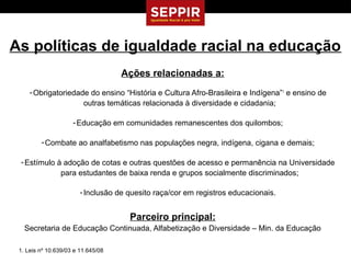 As políticas de igualdade racial na educação
                                    Ações relacionadas a:
     - Obrigatoriedade do ensino “História e Cultura Afro-Brasileira e Indígena”1 e ensino de
                     outras temáticas relacionada à diversidade e cidadania;

                     - Educação em comunidades remanescentes dos quilombos;

         - Combate ao analfabetismo nas populações negra, indígena, cigana e demais;

 - Estímulo à adoção de cotas e outras questões de acesso e permanência na Universidade
             para estudantes de baixa renda e grupos socialmente discriminados;

                        - Inclusão de quesito raça/cor em registros educacionais.


                                      Parceiro principal:
   Secretaria de Educação Continuada, Alfabetização e Diversidade – Min. da Educação

 1. Leis nº 10.639/03 e 11.645/08
 