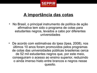A importância das cotas

• No Brasil, o principal instrumento de política de ação
     afirmativa tem sido o programa de cotas para
   estudantes negros, levados a cabo por diferentes
                      universidades

• De acordo com estimativas do Ipea (Ipea, 2008), nos
   últimos 10 anos foram promovidos pelos programas
  de cotas das universidades públicas brasileiras cerca
     de 52 mil estudantes negros que, por este meio,
  conseguiram o acesso ao ensino superior, reduzindo
   o ainda imenso hiato entre brancos e negros nesse
                        quesito.
 