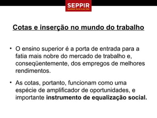 Cotas e inserção no mundo do trabalho

• O ensino superior é a porta de entrada para a
  fatia mais nobre do mercado de trabalho e,
  conseqüentemente, dos empregos de melhores
  rendimentos.
• As cotas, portanto, funcionam como uma
  espécie de amplificador de oportunidades, e
  importante instrumento de equalização social.
 