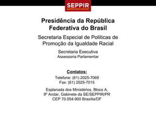 Presidência da República
   Federativa do Brasil
Secretaria Especial de Políticas de
 Promoção da Igualdade Racial
         Secretaria Executiva
         Assessoria Parlamentar


              Contatos:
        Telefone: (61) 2025-7069
          Fax: (61) 2025-7015
   Esplanada dos Ministérios, Bloco A,
  9º Andar, Gabinete da SE/SEPPIR/PR
       CEP 70.054-900 Brasília/DF
 