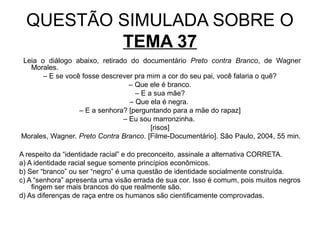 QUESTÃO SIMULADA SOBRE O
          TEMA 37
Leia o diálogo abaixo, retirado do documentário Preto contra Branco, de Wagner
  Morales.
      – E se você fosse descrever pra mim a cor do seu pai, você falaria o quê?
                                – Que ele é branco.
                                  – E a sua mãe?
                                – Que ela é negra.
                 – E a senhora? [perguntando para a mãe do rapaz]
                              – Eu sou marronzinha.
                                       [risos]
Morales, Wagner. Preto Contra Branco. [Filme-Documentário]. São Paulo, 2004, 55 min.

A respeito da “identidade racial” e do preconceito, assinale a alternativa CORRETA.
a) A identidade racial segue somente princípios econômicos.
b) Ser “branco” ou ser “negro” é uma questão de identidade socialmente construída.
c) A “senhora” apresenta uma visão errada de sua cor. Isso é comum, pois muitos negros
    fingem ser mais brancos do que realmente são.
d) As diferenças de raça entre os humanos são cientificamente comprovadas.
 