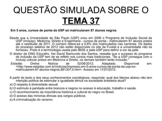 QUESTÃO SIMULADA SOBRE O
          TEMA 37
Em 5 anos, cursos de ponta da USP só matricularam 87 alunos negros

Desde que a Universidade de São Paulo (USP) criou em 2006 o Programa de Inclusão Social da
    USP (Inclusp), Medicina, Direito e Engenharia - cursos de ponta - matricularam 87 alunos pretos
    até o vestibular de 2011. O número refere-se a 0,8% dos matriculados nas carreiras. Os dados
    do processo seletivo de 2012 não estão disponíveis no site da Fuvest e a universidade não os
    forneceu. Preto é a terminologia usada pelo IBGE e pela USP para definir a cor da pele.
O diretor da ONG Educafro, frei David Raimundo dos Santos, ressalta que o sucesso do programa
    de inclusão da USP tem de se refletir nos cursos mais tradicionais. "Se a USP consegue com o
    Inclusp colocar pretos em Medicina e Direito, os demais também terão inclusão."
Estadão       Online.      Notícia      de      02/06/2012.     Adaptado.        Disponível    em:
    <http://www.estadao.com.br/noticias/impresso,em-5-anos-cursos-de-ponta-da-usp-so-
    matricularam-87-alunos-negros,881307,0.htm>. Acesso em 11/07/2012.

A partir do texto e dos seus conhecimentos sociológicos, responda: qual dos fatores abaixo não tem
     intenção política de estimular a igualdade étnica na sociedade brasileira atual?
a) O respeito à diversidade sexual.
b) O estímulo à paridade entre brancos e negros no acesso à educação, trabalho e saúde.
c) O reconhecimento da importância histórica e cultural do negro no Brasil.
d) O acesso das minorias étnicas aos cargos públicos.
e) A criminalização do racismo.
 