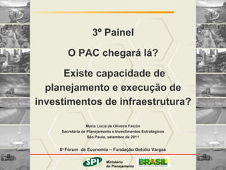 MINISTÉRIO DO PLANEJAMENTO


                     3º Painel

        O PAC chegará lá?

      Existe capacidade de
  planejamento e execução de
investimentos de infraestrutura?

                  Maria Lúcia de Oliveira Falcón
     Secretaria de Planejamento e Investimentos Estratégicos
                   São Paulo, setembro de 2011


     8o Fórum de Economia – Fundação Getúlio Vargas

                      Ministério
                              Ministério
                do Planejamento
                             do Planejamento
                                  Governo Federal
 