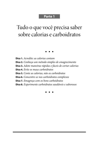 Parte 1

Tudo o que você precisa saber
sobre calorias e carboidratos

Dica 1. Acredite: as calorias contam
Dica 2. Conheça um método simples de emagrecimento
Dica 3. Adote maneiras rápidas e fáceis de cortar calorias
Dica 4. Evite os maus carboidratos
Dica 5. Conte as calorias, não os carboidratos
Dica 6. Concentre-se nos carboidratos complexos
Dica 7. Emagreça com os bons carboidratos
Dica 8. Experimente carboidratos saudáveis e saborosos

100 dicas.indd 13

2/25/10 9:59:33 AM

 