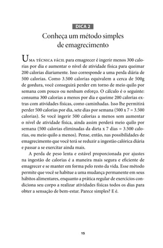 DICA 2

Conheça um método simples
de emagrecimento

U

ma técnica fácil para emagrecer é ingerir menos 300 calorias por dia e aumentar o nível de atividade física para queimar
200 calorias diariamente. Isso corresponde a uma perda diária de
500 calorias. Como 3.500 calorias equivalem a cerca de 500g
de gordura, você conseguirá perder em torno de meio quilo por
semana com pouco ou nenhum esforço. O cálculo é o seguinte:
consuma 300 calorias a menos por dia e queime 200 calorias extras com atividades físicas, como caminhadas. Isso lhe permitirá
perder 500 calorias por dia, sete dias por semana (500 x 7 = 3.500
calorias). Se você ingerir 500 calorias a menos sem aumentar
o nível de atividade física, ainda assim perderá meio quilo por
semana (500 calorias eliminadas da dieta x 7 dias = 3.500 calorias, ou meio quilo a menos). Pense, então, nas possibilidades de
emagrecimento que você terá se reduzir a ingestão calórica diária
e passar a se exercitar ainda mais.
A perda de peso lenta e estável proporcionada por ajustes
na ingestão de calorias é a maneira mais segura e eficiente de
emagrecer e se manter em forma pelo resto da vida. Esse método
permite que você se habitue a uma mudança permanente em seus
hábitos alimentares, enquanto a prática regular de exercícios condiciona seu corpo a realizar atividades físicas todos os dias para
obter a sensação de bem-estar. Parece simples? E é.

15

100 dicas.indd 15

2/24/10 3:24:34 PM

 