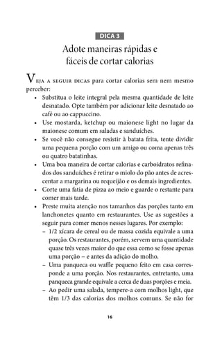 DICA 3

Adote maneiras rápidas e
fáceis de cortar calorias

Veja a seguir dicas para cortar calorias sem nem mesmo
perceber:
• Substitua o leite integral pela mesma quantidade de leite
desnatado. Opte também por adicionar leite desnatado ao
café ou ao cappuccino.
• Use mostarda, ketchup ou maionese light no lugar da
maionese comum em saladas e sanduíches.
• Se você não consegue resistir à batata frita, tente dividir
uma pequena porção com um amigo ou coma apenas três
ou quatro batatinhas.
• Uma boa maneira de cortar calorias e carboidratos refinados dos sanduíches é retirar o miolo do pão antes de acrescentar a margarina ou requeijão e os demais ingredientes.
• Corte uma fatia de pizza ao meio e guarde o restante para
comer mais tarde.
• Preste muita atenção nos tamanhos das porções tanto em
lanchonetes quanto em restaurantes. Use as sugestões a
seguir para comer menos nesses lugares. Por exemplo:
– 1/2 xícara de cereal ou de massa cozida equivale a uma
porção. Os restaurantes, porém, servem uma quantidade
quase três vezes maior do que essa como se fosse apenas
uma porção − e antes da adição do molho.
– Uma panqueca ou waffle pequeno feito em casa corresponde a uma porção. Nos restaurantes, entretanto, uma
panqueca grande equivale a cerca de duas porções e meia.
– Ao pedir uma salada, tempere-a com molhos light, que
têm 1/3 das calorias dos molhos comuns. Se não for
16

100 dicas.indd 16

2/24/10 3:24:34 PM

 