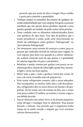 •

•

•

•

•
•

•

possível, opte por azeite de oliva e vinagre. Peça o molho
à parte para controlar a quantidade.
Verifique sempre os tamanhos das porções de qualquer alimento industrializado que você comprar. Em geral, as pessoas
acreditam que um pacote desses produtos equivale a uma
porção, quando, na verdade, ele pode conter várias porções.
Tome cuidado com os alimentos industrializados feitos
com gorduras do tipo trans. Esse tipo de gordura, que é
muito prejudicial à saúde, pode estar discriminado no
rótulo da embalagem como gordura “hidrogenada” ou
“parcialmente hidrogenada”.
No restaurante, antes mesmo de começar a comer, peça ao
garçom que embrulhe metade da refeição para viagem. Se
você esperar para fazer isso quando já a estiver saboreando, acabará comendo mais do que queria, e a quantidade
de calorias ingeridas irá para a estratosfera.
Substitua o queijo comum por queijos com pouca ou nenhuma gordura. Queijo de cabra light, queijo feta, mozarela light e ricota são boas opções.
Retire toda a pele e toda a gordura visível das carnes de
aves e da carne vermelha antes de prepará-las.
Evite tomar refrigerantes comuns, chás e sucos adoçados.
Para acompanhar os lanches, beba chás e café descafeinados, refrigerantes diet ou sucos frescos de laranja e de grapefruit. (Se for tomar suco de tomate em lata, use a versão
com pouco sódio.) O melhor, no entanto, é tornar a água a
sua bebida favorita.
Faça as refeições com calma. Sirva-se de porções pequenas,
coma devagar e mastigue bem os alimentos. Faça pausas
durante a refeição. Isso permite que o organismo tenha
tempo de se sentir saciado e impede que você consuma
calorias desnecessárias.
17

100 dicas.indd 17

2/24/10 3:24:34 PM

 