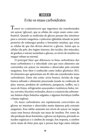 DICA 4

Evite os maus carboidratos

Todos os carboidratos que ingerimos são transformados
em açúcar (glicose), que as células do corpo usam como combustível. Quando as moléculas de glicose passam dos intestinos
para a corrente sanguínea, o pâncreas (glândula situada na parte
posterior do estômago) produz o hormônio insulina, que avisa
as células de que elas devem absorver a glicose. Assim que as
células (da pele, dos órgãos internos, dos tecidos, dos músculos,
de gordura e outras) assimilam a glicose, os níveis de insulina no
sangue voltam ao normal.
O principal fator que diferencia os bons carboidratos dos
maus carboidratos é a velocidade com que esses alimentos são
convertidos em açúcar no intestino e absorvidos pela corrente
sanguínea. Esse fator é conhecido como índice glicêmico (IG).
Os alimentos que apresentam um IG alto são considerados maus
carboidratos. Entre eles estão: arroz branco, farinha de trigo
branca refinada e altamente processada (usada na confecção de
pães, massas, produtos de confeitaria, panquecas, waffles, etc.);
sucos de frutas, refrigerantes açucarados e isotônicos; bolos, tortas, sorvetes, biscoitos recheados, doces e a maioria das sobremesas; batatas chips; bolachas salgadas; e algumas hortaliças (milho
e batata-inglesa).
Os maus carboidratos são rapidamente convertidos em
glicose no intestino e absorvidos muito depressa pela corrente
sanguínea. Esse súbito aumento nos níveis de açúcar no sangue
causa uma brusca elevação nas taxas de insulina. Por conta da
alta produção desse hormônio, a glicose cai depressa, privando os
tecidos orgânicos e o cérebro de energia. Em resposta, o cérebro
envia sinais de fome para que a pessoa faça logo outra refeição
18

100 dicas.indd 18

2/24/10 3:24:34 PM

 