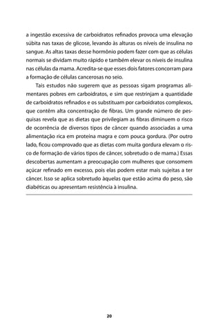 a ingestão excessiva de carboidratos refinados provoca uma elevação
súbita nas taxas de glicose, levando às alturas os níveis de insulina no
sangue. As altas taxas desse hormônio podem fazer com que as células
normais se dividam muito rápido e também elevar os níveis de insulina
nas células da mama. Acredita-se que esses dois fatores concorram para
a formação de células cancerosas no seio.
Tais estudos não sugerem que as pessoas sigam programas alimentares pobres em carboidratos, e sim que restrinjam a quantidade
de carboidratos refinados e os substituam por carboidratos complexos,
que contêm alta concentração de fibras. Um grande número de pesquisas revela que as dietas que privilegiam as fibras diminuem o risco
de ocorrência de diversos tipos de câncer quando associadas a uma
alimentação rica em proteína magra e com pouca gordura. (Por outro
lado, ficou comprovado que as dietas com muita gordura elevam o risco de formação de vários tipos de câncer, sobretudo o de mama.) Essas
descobertas aumentam a preocupação com mulheres que consomem
açúcar refinado em excesso, pois elas podem estar mais sujeitas a ter
câncer. Isso se aplica sobretudo àquelas que estão acima do peso, são
diabéticas ou apresentam resistência à insulina.

20

100 dicas.indd 20

2/24/10 3:24:34 PM

 
