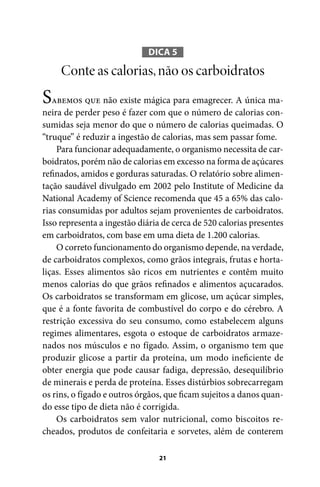 DICA 5

Conte as calorias, não os carboidratos

Sabemos que não existe mágica para emagrecer. A única maneira de perder peso é fazer com que o número de calorias consumidas seja menor do que o número de calorias queimadas. O
“truque” é reduzir a ingestão de calorias, mas sem passar fome.
Para funcionar adequadamente, o organismo necessita de carboidratos, porém não de calorias em excesso na forma de açúcares
refinados, amidos e gorduras saturadas. O relatório sobre alimentação saudável divulgado em 2002 pelo Institute of Medicine da
National Academy of Science recomenda que 45 a 65% das calorias consumidas por adultos sejam provenientes de carboidratos.
Isso representa a ingestão diária de cerca de 520 calorias presentes
em carboidratos, com base em uma dieta de 1.200 calorias.
O correto funcionamento do organismo depende, na verdade,
de carboidratos complexos, como grãos integrais, frutas e hortaliças. Esses alimentos são ricos em nutrientes e contêm muito
menos calorias do que grãos refinados e alimentos açucarados.
Os carboidratos se transformam em glicose, um açúcar simples,
que é a fonte favorita de combustível do corpo e do cérebro. A
restrição excessiva do seu consumo, como estabelecem alguns
regimes alimentares, esgota o estoque de carboidratos armazenados nos músculos e no fígado. Assim, o organismo tem que
produzir glicose a partir da proteína, um modo ineficiente de
obter energia que pode causar fadiga, depressão, desequilíbrio
de minerais e perda de proteína. Esses distúrbios sobrecarregam
os rins, o fígado e outros órgãos, que ficam sujeitos a danos quando esse tipo de dieta não é corrigida.
Os carboidratos sem valor nutricional, como biscoitos recheados, produtos de confeitaria e sorvetes, além de conterem
21

100 dicas.indd 21

2/24/10 3:24:34 PM

 