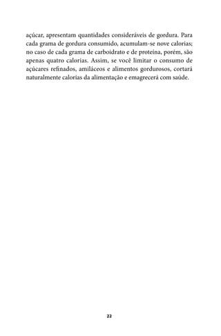açúcar, apresentam quantidades consideráveis de gordura. Para
cada grama de gordura consumido, acumulam-se nove calorias;
no caso de cada grama de carboidrato e de proteína, porém, são
apenas quatro calorias. Assim, se você limitar o consumo de
açúcares refinados, amiláceos e alimentos gordurosos, cortará
naturalmente calorias da alimentação e emagrecerá com saúde.

22

100 dicas.indd 22

2/24/10 3:24:34 PM

 