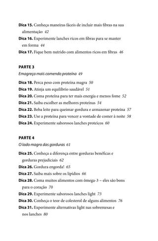 Dica 15. Conheça maneiras fáceis de incluir mais fibras na sua

alimentação 42
Dica 16. Experimente lanches ricos em fibras para se manter

em forma 44
Dica 17. Fique bem nutrido com alimentos ricos em fibras 46

PARTE 3
Emagreça mais comendo proteína 49
Dica 18. Perca peso com proteína magra 50
Dica 19. Atinja um equilíbrio saudável 51
Dica 20. Coma proteína para ter mais energia e menos fome 52
Dica 21. Saiba escolher as melhores proteínas 54
Dica 22. Beba leite para queimar gordura e armazenar proteína 57
Dica 23. Use a proteína para vencer a vontade de comer à noite 58
Dica 24. Experimente saborosos lanches proteicos 60

PARTE 4
O lado magro das gorduras 61
Dica 25. Conheça a diferença entre gorduras benéficas e

gorduras prejudiciais 62
Dica 26. Gordura engorda! 65
Dica 27. Saiba mais sobre os lipídios 66
Dica 28. Coma muitos alimentos com ômega-3 − eles são bons

para o coração 70
Dica 29. Experimente saborosos lanches light 73
Dica 30. Conheça o teor de colesterol de alguns alimentos 76
Dica 31. Experimente alternativas light nas sobremesas e

nos lanches 80

100 dicas.indd 6

2/24/10 3:24:34 PM

 