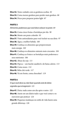 Dica 32. Tome cuidado com as gorduras ocultas 81
Dica 33. Coma menos gordura para perder mais gordura 86
Dica 34. Dicas para preparar pratos light 87

PARTE 5
Alimentos poderosos que você deve colocar no prato 89
Dica 35. Coma cinco frutas e hortaliças por dia 90
Dica 36. Monte um prato colorido 93
Dica 37. Vinte antioxidantes para você incluir na sua dieta 97
Dica 38. Água, a melhor bebida 100
Dica 39. Conheça os alimentos que proporcionam

mais energia 102
Dica 40. Conheça os alimentos naturais mais crocantes 104
Dica 41. Conheça as frutas e as hortaliças mais poderosas e

seus nutrientes 106
Dica 42. Abuse da soja 111
Dica 43. Pipoca − um lanche saudável e de baixa caloria 113
Dica 44. Coma nozes 114
Dica 45. Beba chá verde 117
Dica 46. Vá em frente, coma chocolate! 119

PARTE 6
O que você deve ou não fazer quando está de dieta:
segredos que emagrecem 121
Dica 47. Dieta: nada como um dia após o outro 122
Dica 48. Anote em um diário tudo o que você comer e os

exercícios que praticar 124
Dica 49. Pequenas mudanças no estilo de vida fazem uma

grande diferença 126

100 dicas.indd 7

2/24/10 3:24:34 PM

 
