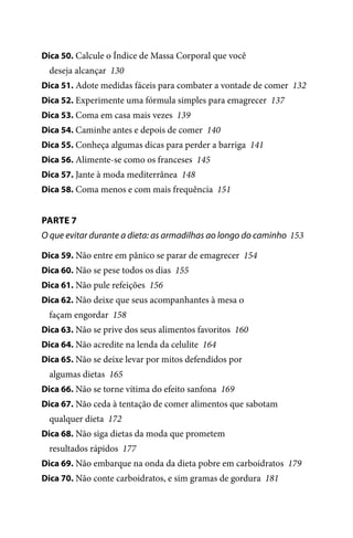 Dica 50. Calcule o Índice de Massa Corporal que você

deseja alcançar 130
Dica 51. Adote medidas fáceis para combater a vontade de comer 132
Dica 52. Experimente uma fórmula simples para emagrecer 137
Dica 53. Coma em casa mais vezes 139
Dica 54. Caminhe antes e depois de comer 140
Dica 55. Conheça algumas dicas para perder a barriga 141
Dica 56. Alimente-se como os franceses 145
Dica 57. Jante à moda mediterrânea 148
Dica 58. Coma menos e com mais frequência 151

PARTE 7
O que evitar durante a dieta: as armadilhas ao longo do caminho 153
Dica 59. Não entre em pânico se parar de emagrecer 154
Dica 60. Não se pese todos os dias 155
Dica 61. Não pule refeições 156
Dica 62. Não deixe que seus acompanhantes à mesa o

façam engordar 158
Dica 63. Não se prive dos seus alimentos favoritos 160
Dica 64. Não acredite na lenda da celulite 164
Dica 65. Não se deixe levar por mitos defendidos por

algumas dietas 165
Dica 66. Não se torne vítima do efeito sanfona 169
Dica 67. Não ceda à tentação de comer alimentos que sabotam

qualquer dieta 172
Dica 68. Não siga dietas da moda que prometem

resultados rápidos 177
Dica 69. Não embarque na onda da dieta pobre em carboidratos 179
Dica 70. Não conte carboidratos, e sim gramas de gordura 181

100 dicas.indd 8

2/24/10 3:24:34 PM

 