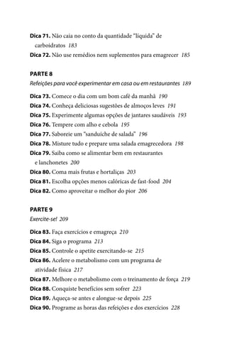 Dica 71. Não caia no conto da quantidade “líquida” de

carboidratos 183
Dica 72. Não use remédios nem suplementos para emagrecer 185

PARTE 8
Refeições para você experimentar em casa ou em restaurantes 189
Dica 73. Comece o dia com um bom café da manhã 190
Dica 74. Conheça deliciosas sugestões de almoços leves 191
Dica 75. Experimente algumas opções de jantares saudáveis 193
Dica 76. Tempere com alho e cebola 195
Dica 77. Saboreie um “sanduíche de salada” 196
Dica 78. Misture tudo e prepare uma salada emagrecedora 198
Dica 79. Saiba como se alimentar bem em restaurantes

e lanchonetes 200
Dica 80. Coma mais frutas e hortaliças 203
Dica 81. Escolha opções menos calóricas de fast-food 204
Dica 82. Como aproveitar o melhor do pior 206

PARTE 9
Exercite-se! 209
Dica 83. Faça exercícios e emagreça 210
Dica 84. Siga o programa 213
Dica 85. Controle o apetite exercitando-se 215
Dica 86. Acelere o metabolismo com um programa de

atividade física 217
Dica 87. Melhore o metabolismo com o treinamento de força 219
Dica 88. Conquiste benefícios sem sofrer 223
Dica 89. Aqueça-se antes e alongue-se depois 225
Dica 90. Programe as horas das refeições e dos exercícios 228

100 dicas.indd 9

2/24/10 3:24:34 PM

 