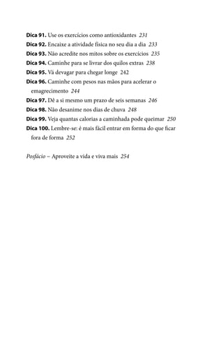 Dica 91. Use os exercícios como antioxidantes 231
Dica 92. Encaixe a atividade física no seu dia a dia 233
Dica 93. Não acredite nos mitos sobre os exercícios 235
Dica 94. Caminhe para se livrar dos quilos extras 238
Dica 95. Vá devagar para chegar longe 242
Dica 96. Caminhe com pesos nas mãos para acelerar o

emagrecimento 244
Dica 97. Dê a si mesmo um prazo de seis semanas 246
Dica 98. Não desanime nos dias de chuva 248
Dica 99. Veja quantas calorias a caminhada pode queimar 250
Dica 100. Lembre-se: é mais fácil entrar em forma do que ficar

fora de forma 252
Posfácio − Aproveite a vida e viva mais 254

100 dicas.indd 10

2/24/10 3:24:34 PM

 